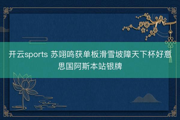 開云sports 蘇翊鳴獲單板滑雪坡障天下杯好意思國(guó)阿斯本站銀牌