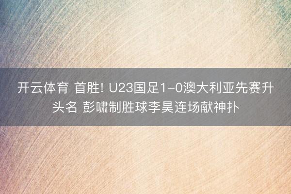 開云體育 首勝! U23國足1-0澳大利亞先賽升頭名 彭嘯制勝球李昊連場獻神撲