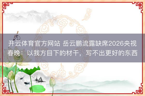 開云體育官方網站 岳云鵬流露缺席2026央視春晚：以我方目下的材干，寫不出更好的東西