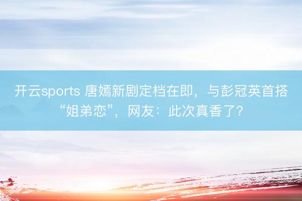 開云sports 唐嫣新劇定檔在即，與彭冠英首搭“姐弟戀”，網友：此次真香了?