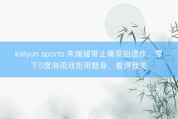 kaiyun sports 朱媛媛帶止痛泵拍遺作，零下5度淋雨戲拒用替身，看得我美