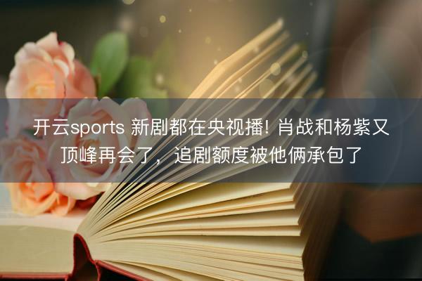 開云sports 新劇都在央視播! 肖戰和楊紫又頂峰再會了，追劇額度被他倆承包了