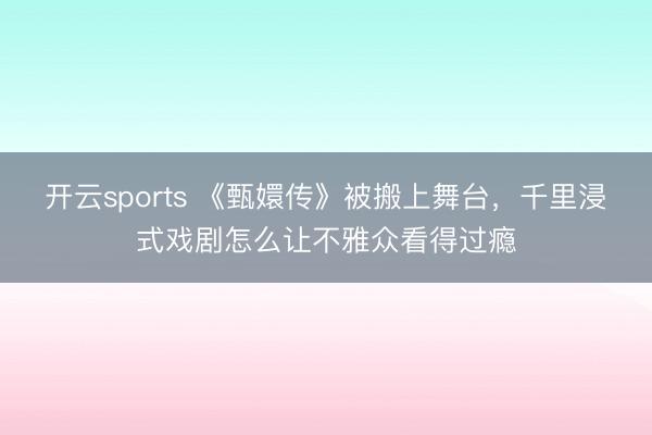 開云sports 《甄嬛傳》被搬上舞臺，千里浸式戲劇怎么讓不雅眾看得過癮