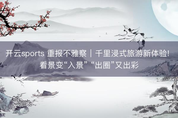 開云sports 重報(bào)不雅察|千里浸式旅游新體驗(yàn)! 看景變“入景” “出圈”又出彩