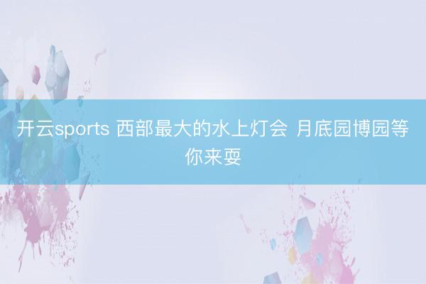 開云sports 西部最大的水上燈會 月底園博園等你來耍