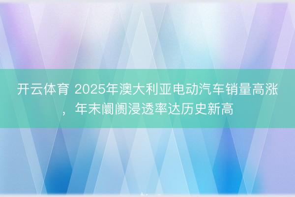 開云體育 2025年澳大利亞電動汽車銷量高漲，年末阛阓浸透率達歷史新高