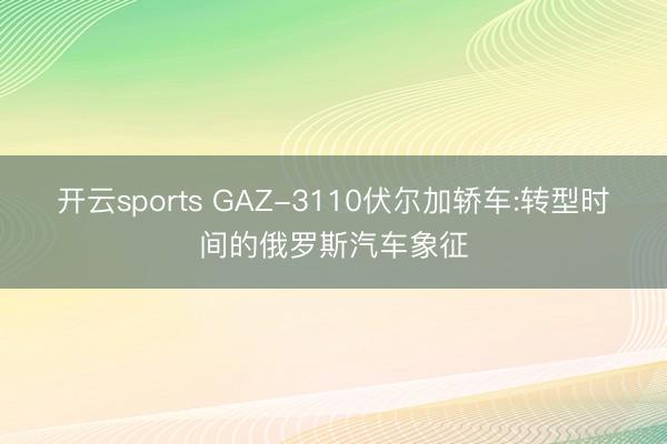 開云sports GAZ-3110伏爾加轎車:轉(zhuǎn)型時(shí)間的俄羅斯汽車象征