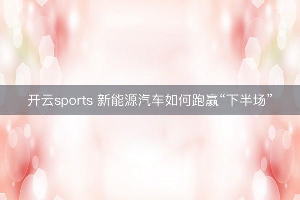 開云sports 新能源汽車如何跑贏“下半場”