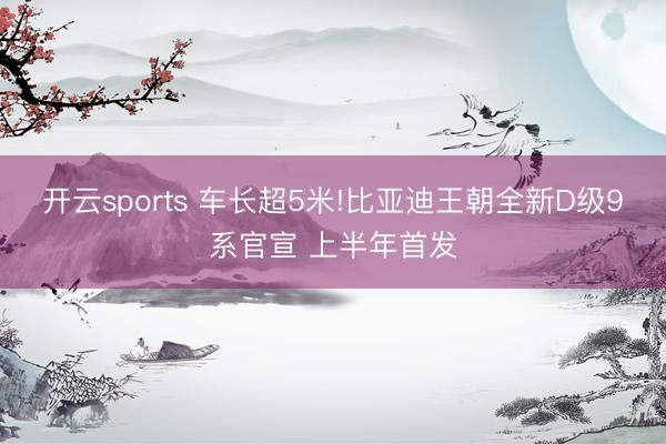 開云sports 車長超5米!比亞迪王朝全新D級9系官宣 上半年首發