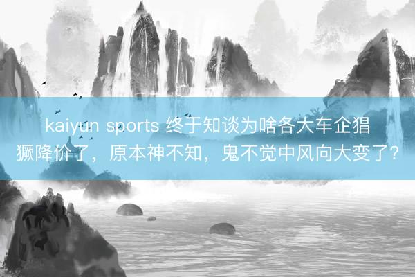 kaiyun sports 終于知談為啥各大車企猖獗降價了，原本神不知，鬼不覺中風向大變了?