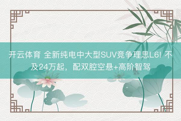 開云體育 全新純電中大型SUV競爭理思L6! 不及24萬起,配雙腔空懸+高階智駕