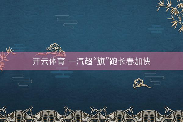 開云體育 一汽超“旗”跑長春加快