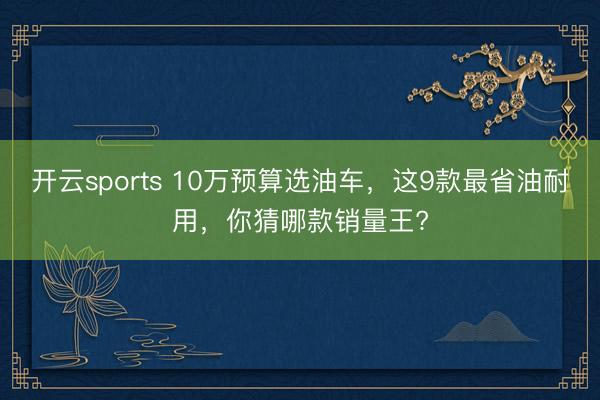 開(kāi)云sports 10萬(wàn)預(yù)算選油車,這9款最省油耐用,你猜哪款銷量王?
