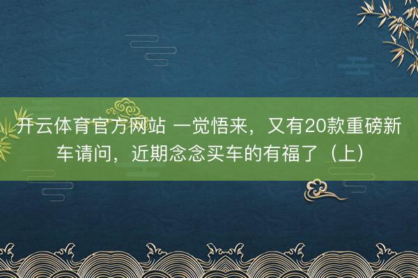 開云體育官方網站 一覺悟來,又有20款重磅新車請問,近期念念買車的有福了(上)