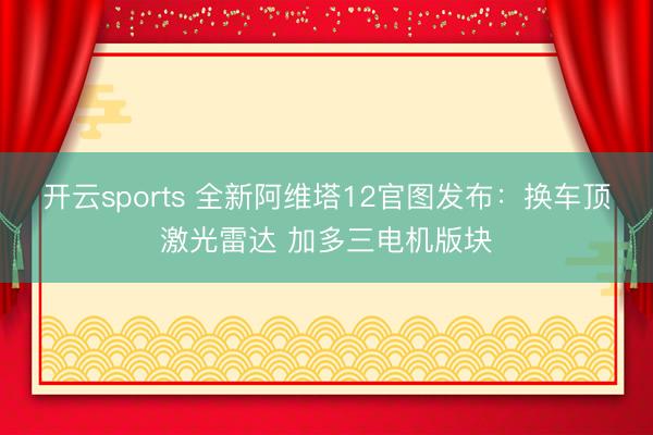 開云sports 全新阿維塔12官圖發(fā)布：換車頂激光雷達 加多三電機版塊