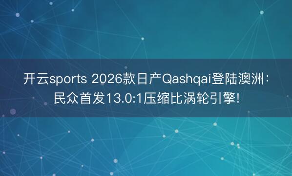 開云sports 2026款日產Qashqai登陸澳洲:民眾首發13.0:1壓縮比渦輪引擎!