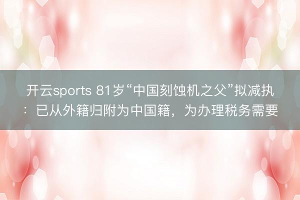 開云sports 81歲“中國刻蝕機之父”擬減執：已從外籍歸附為中國籍，為辦理稅務需要