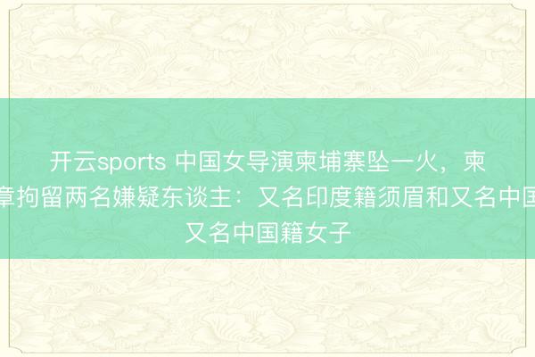 開云sports 中國女導演柬埔寨墜一火，柬警方照章拘留兩名嫌疑東談主：又名印度籍須眉和又名中國籍女子