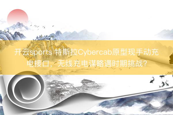 開云sports 特斯拉Cybercab原型現手動充電接口，無線充電謀略遇時期挑戰?