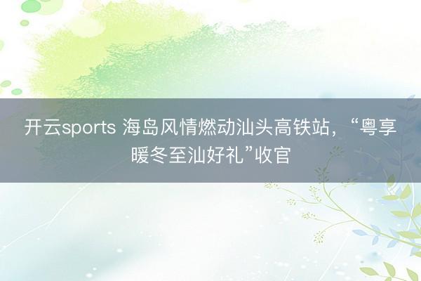 開云sports 海島風情燃動汕頭高鐵站，“粵享暖冬至汕好禮”收官