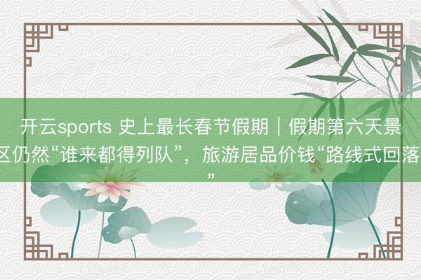 開云sports 史上最長春節假期｜假期第六天景區仍然“誰來都得列隊”，旅游居品價錢“路線式回落”