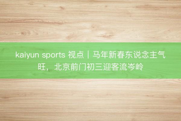 kaiyun sports 視點|馬年新春東說念主氣旺,北京前門初三迎客流岑嶺