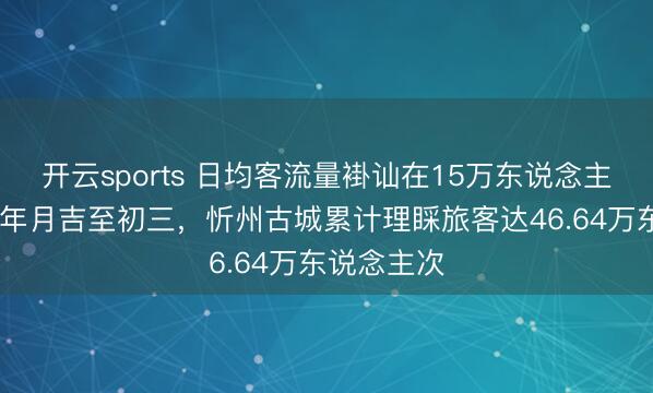 開云sports 日均客流量褂訕在15萬東說念主次以上!大年月吉至初三，忻州古城累計理睬旅客達46.64萬東說念主次