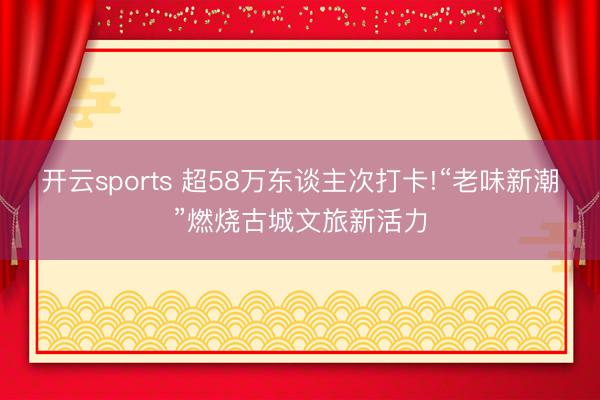 開云sports 超58萬東談主次打卡!“老味新潮”燃燒古城文旅新活力
