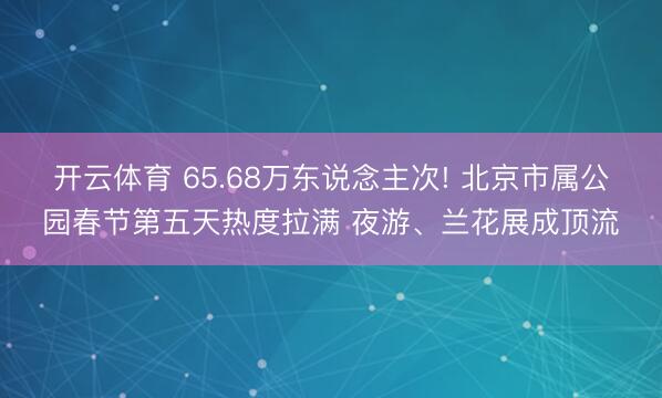 開云體育 65.68萬東說念主次! 北京市屬公園春節第五天熱度拉滿 夜游、蘭花展成頂流