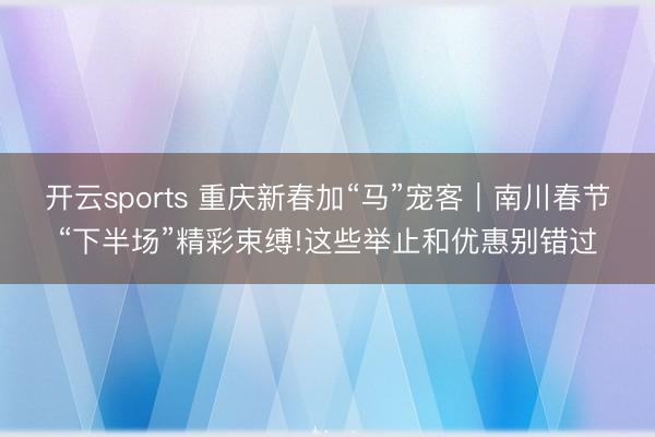 開云sports 重慶新春加“馬”寵客|南川春節“下半場”精彩束縛!這些舉止和優惠別錯過