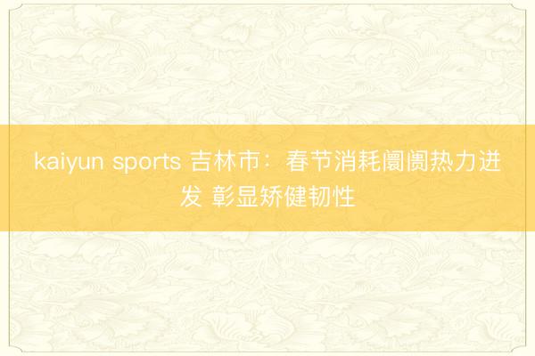 kaiyun sports 吉林市:春節(jié)消耗阛阓熱力迸發(fā) 彰顯矯健韌性