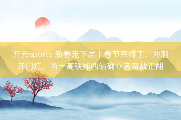 開云sports 新春走下層丨春節束縛工，沖刺開門紅，西十高鐵鄖西站確立者奮戰正酣