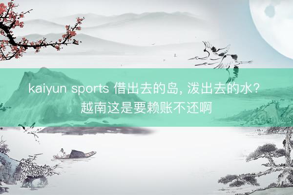 kaiyun sports 借出去的島， 潑出去的水? 越南這是要賴賬不還啊