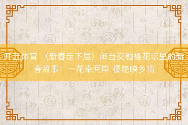 開(kāi)云體育 （新春走下層）閩臺(tái)交融櫻花壇里的新春故事：一花牽?jī)砂?櫻艷映鄉(xiāng)情