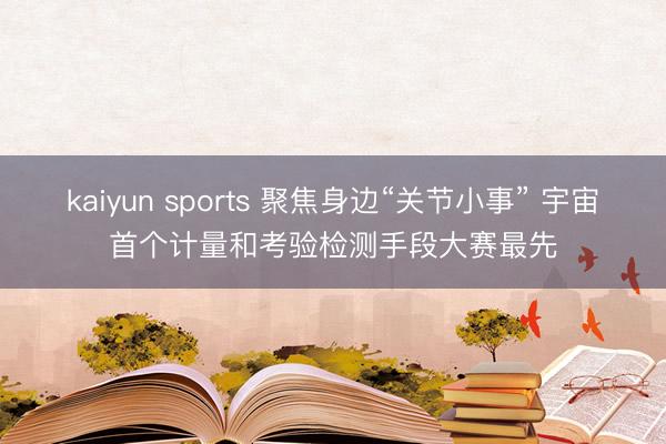 kaiyun sports 聚焦身邊“關節小事” 宇宙首個計量和考驗檢測手段大賽最先