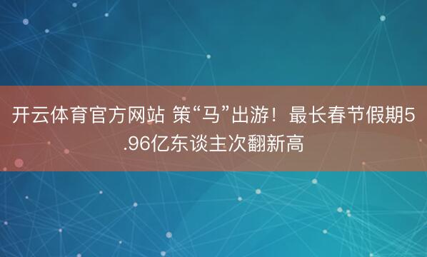 開云體育官方網(wǎng)站 策“馬”出游！最長春節(jié)假期5.96億東談主次翻新高